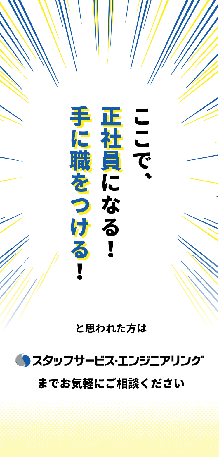 ここで正社員になる！手に職をつける！と思われた方は、スタッフサービスエンジニアリングまでお気軽にご相談ください。